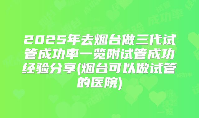 2025年去烟台做三代试管成功率一览附试管成功经验分享(烟台可以做试管的医院)