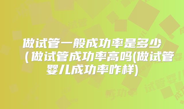 做试管一般成功率是多少（做试管成功率高吗(做试管婴儿成功率咋样)