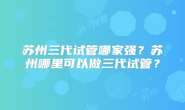 苏州三代试管哪家强？苏州哪里可以做三代试管？