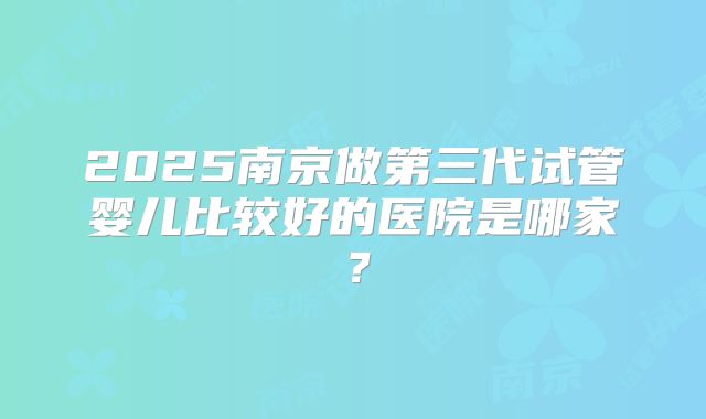 2025南京做第三代试管婴儿比较好的医院是哪家？