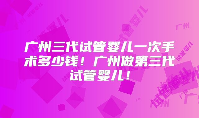 广州三代试管婴儿一次手术多少钱!广州做第三代试管婴儿!