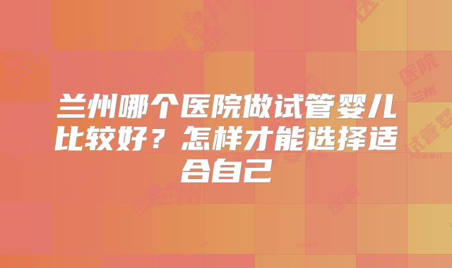 兰州哪个医院做试管婴儿比较好?怎样才能选择适合自己