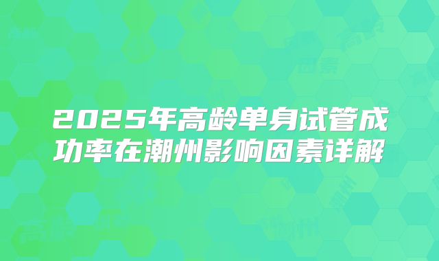 2025年高龄单身试管成功率在潮州影响因素详解