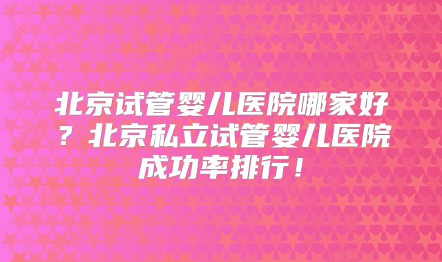 北京试管婴儿医院哪家好?北京私立试管婴儿医院成功率排行!