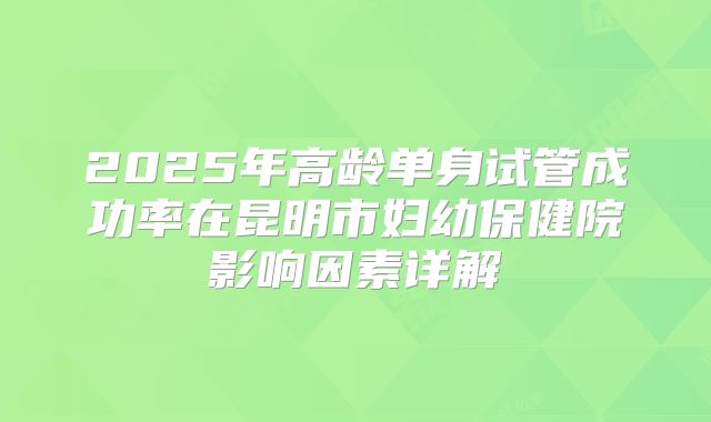 2025年高龄单身试管成功率在昆明市妇幼保健院影响因素详解