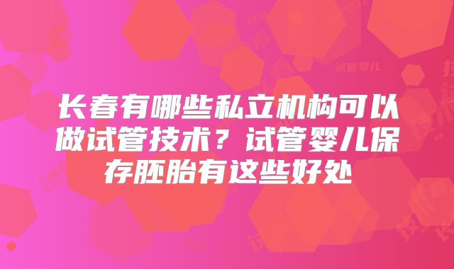 长春有哪些私立机构可以做试管技术？试管婴儿保存胚胎有这些好处