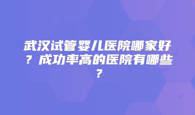 武汉试管婴儿医院哪家好?成功率高的医院有哪些?