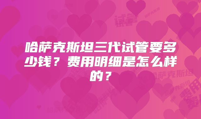 哈萨克斯坦三代试管要多少钱？费用明细是怎么样的？