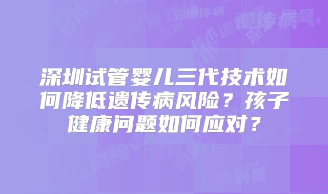 深圳试管婴儿三代技术如何降低遗传病风险？孩子健康问题如何应对？