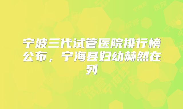 宁波三代试管医院排行榜公布，宁海县妇幼赫然在列