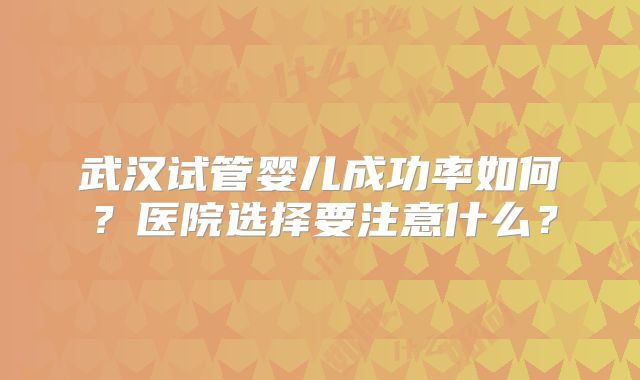 武汉试管婴儿成功率如何?医院选择要注意什么?