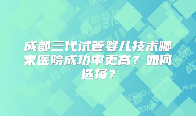 成都三代试管婴儿技术哪家医院成功率更高？如何选择？