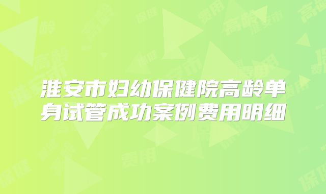 淮安市妇幼保健院高龄单身试管成功案例费用明细