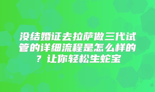 没结婚证去拉萨做三代试管的详细流程是怎么样的？让你轻松生蛇宝
