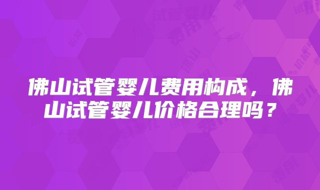 佛山试管婴儿费用构成,佛山试管婴儿价格合理吗?