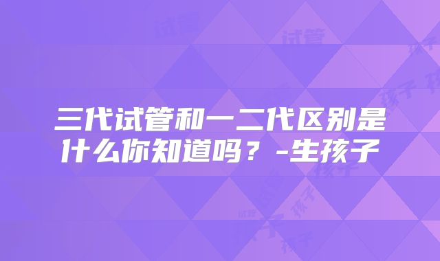 三代试管和一二代区别是什么你知道吗?-生孩子