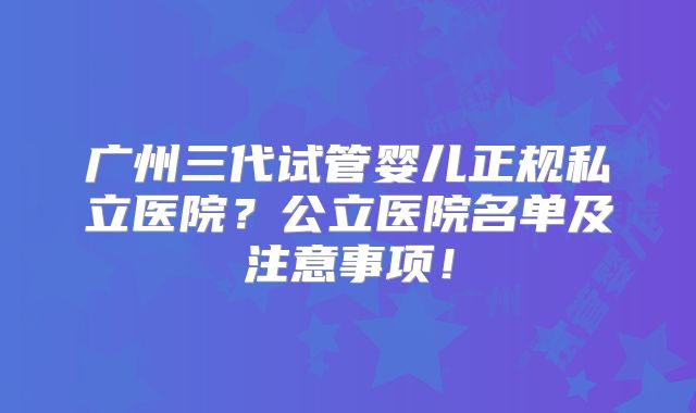 广州三代试管婴儿正规私立医院？公立医院名单及注意事项！