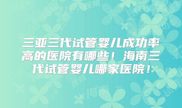 三亚三代试管婴儿成功率高的医院有哪些!海南三代试管婴儿哪家医院!