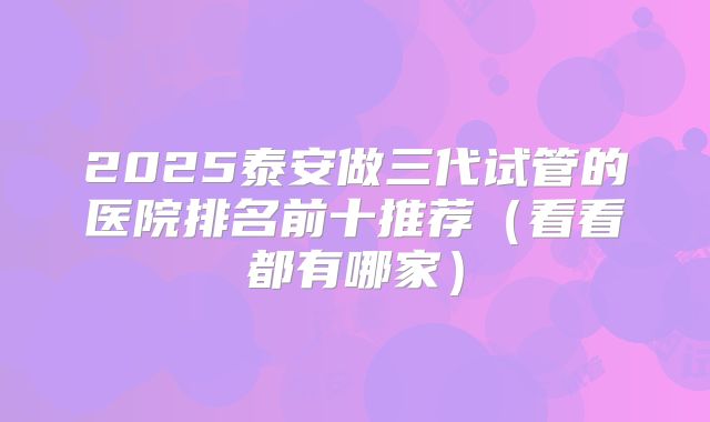 2025泰安做三代试管的医院排名前十推荐(看看都有哪家)