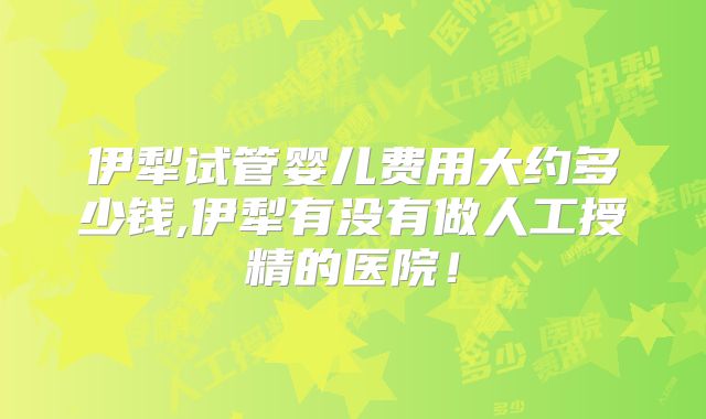 伊犁试管婴儿费用大约多少钱,伊犁有没有做人工授精的医院！