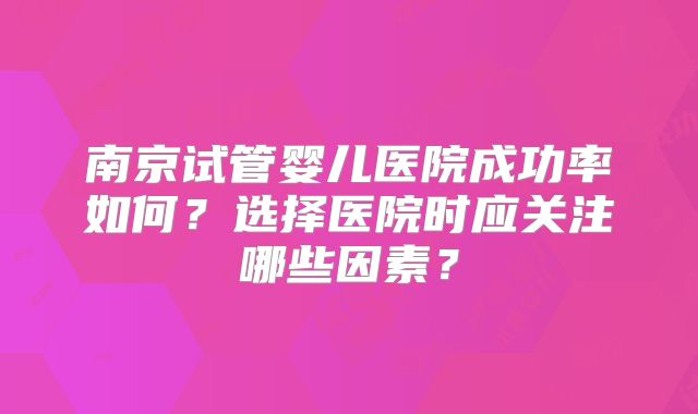 南京试管婴儿医院成功率如何?选择医院时应关注哪些因素?