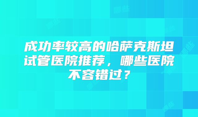 成功率较高的哈萨克斯坦试管医院推荐,哪些医院不容错过?