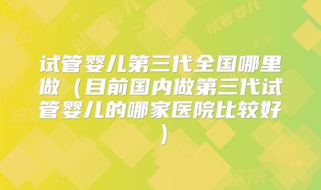 试管婴儿第三代全国哪里做（目前国内做第三代试管婴儿的哪家医院比较好）