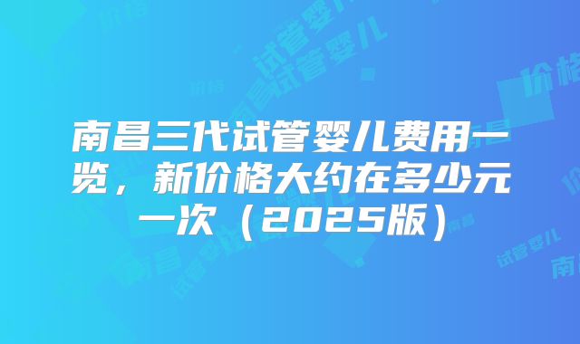 南昌三代试管婴儿费用一览，新价格大约在多少元一次（2025版）