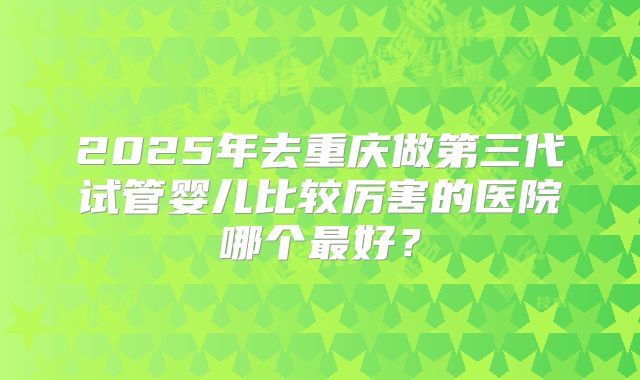 2025年去重庆做第三代试管婴儿比较厉害的医院哪个最好?