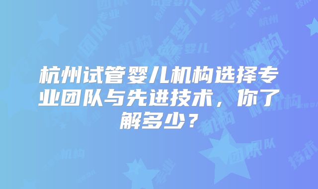 杭州试管婴儿机构选择专业团队与先进技术，你了解多少？