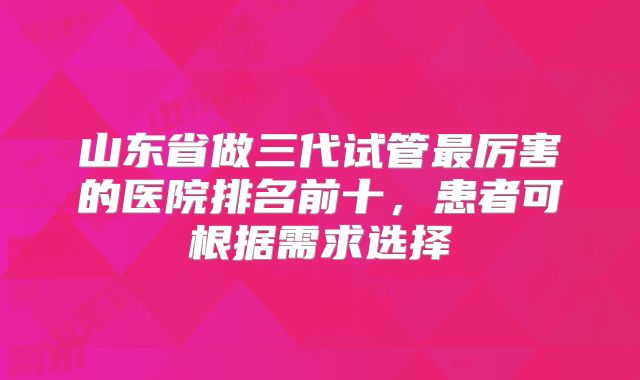 山东省做三代试管最厉害的医院排名前十，患者可根据需求选择