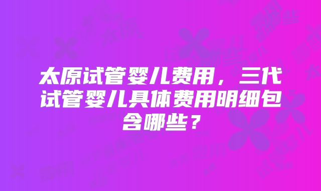 太原试管婴儿费用,三代试管婴儿具体费用明细包含哪些?