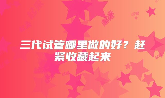 三代试管哪里做的好？赶紧收藏起来