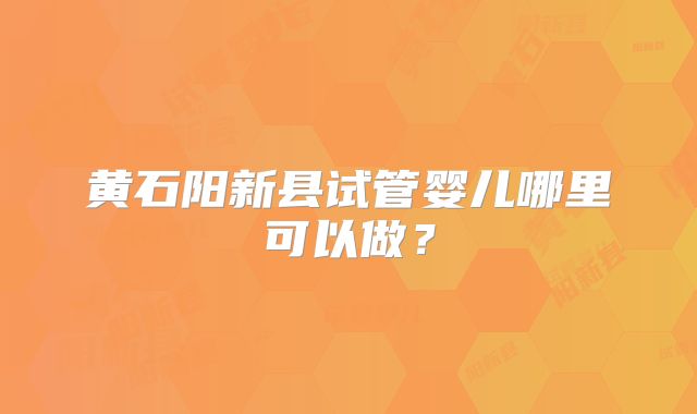 黄石阳新县试管婴儿哪里可以做?