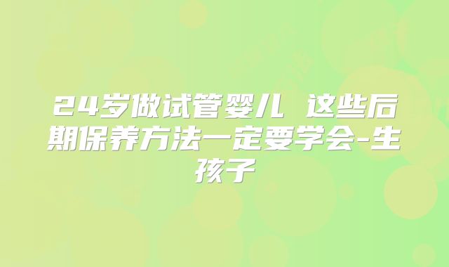 24岁做试管婴儿 这些后期保养方法一定要学会-生孩子