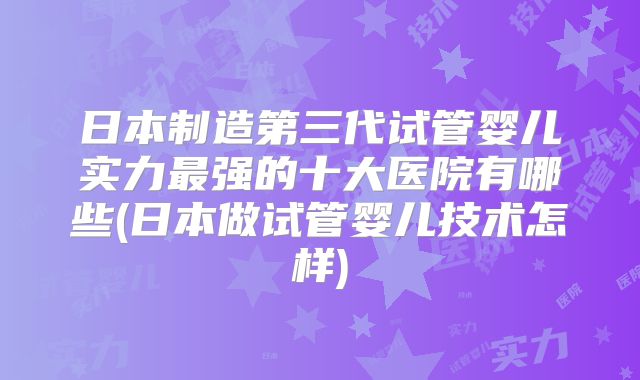 日本制造第三代试管婴儿实力最强的十大医院有哪些(日本做试管婴儿技术怎样)