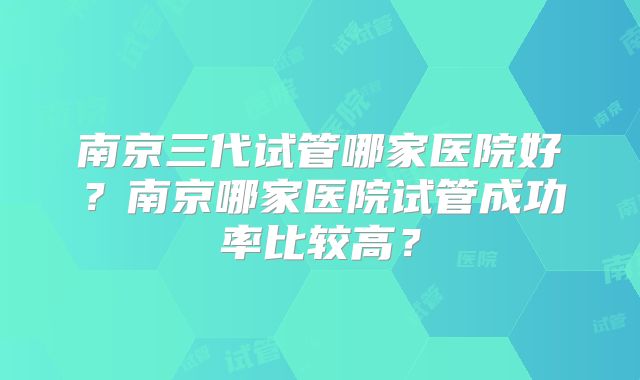 南京三代试管哪家医院好?南京哪家医院试管成功率比较高?