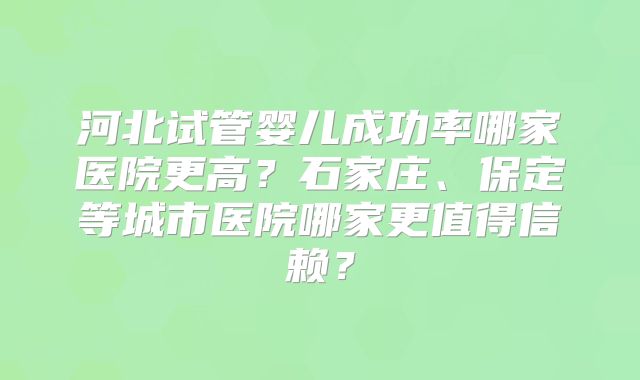 河北试管婴儿成功率哪家医院更高？石家庄、保定等城市医院哪家更值得信赖？