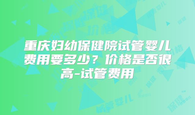重庆妇幼保健院试管婴儿费用要多少？价格是否很高-试管费用