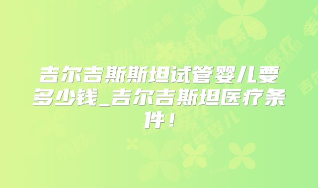 吉尔吉斯斯坦试管婴儿要多少钱_吉尔吉斯坦医疗条件!