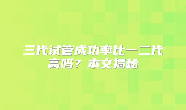 三代试管成功率比一二代高吗?本文揭秘