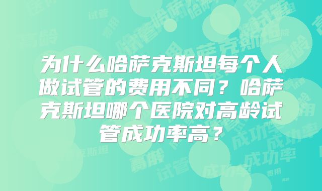 为什么哈萨克斯坦每个人做试管的费用不同？哈萨克斯坦哪个医院对高龄试管成功率高？