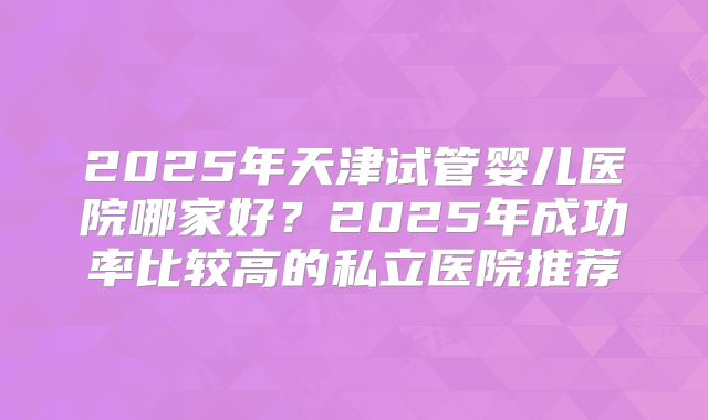 2025年天津试管婴儿医院哪家好？2025年成功率比较高的私立医院推荐