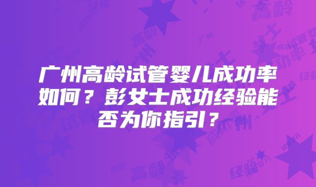 广州高龄试管婴儿成功率如何?彭女士成功经验能否为你指引?