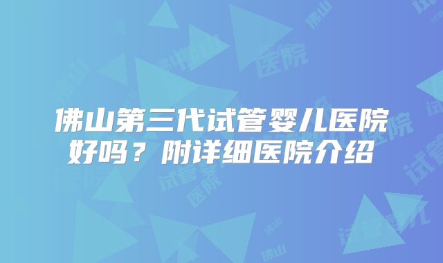 佛山第三代试管婴儿医院好吗？附详细医院介绍