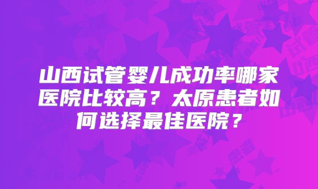 山西试管婴儿成功率哪家医院比较高？太原患者如何选择最佳医院？