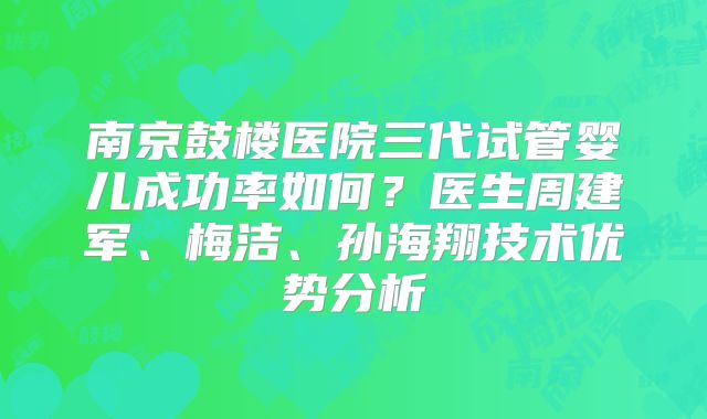 南京鼓楼医院三代试管婴儿成功率如何?医生周建军、梅洁、孙海翔技术优势分析