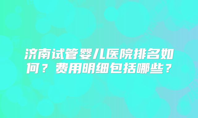 济南试管婴儿医院排名如何?费用明细包括哪些?