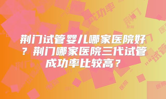 荆门试管婴儿哪家医院好?荆门哪家医院三代试管成功率比较高?