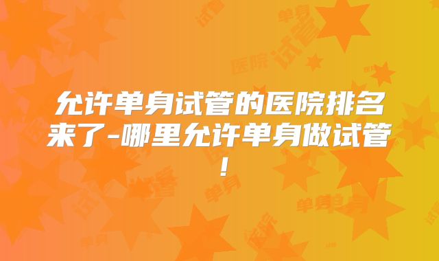 允许单身试管的医院排名来了-哪里允许单身做试管!